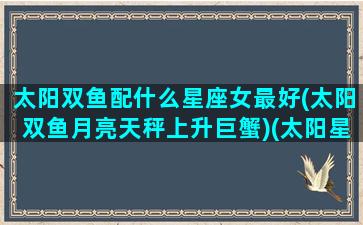 太阳双鱼配什么星座女最好(太阳双鱼月亮天秤上升巨蟹)(太阳星座 双鱼)